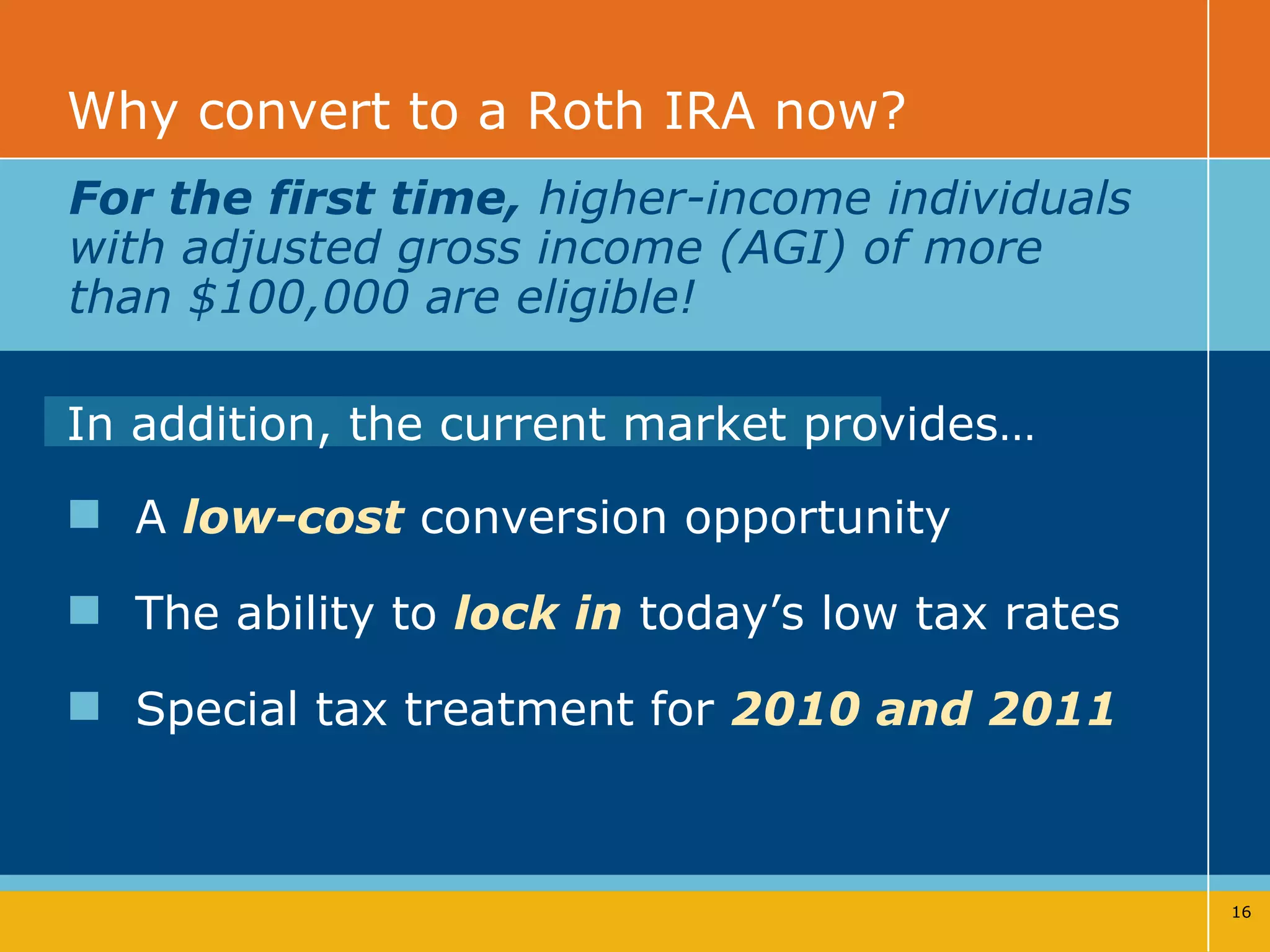 Why convert to a Roth IRA now? In addition, the current market provides… A  low-cost  conversion opportunity The ability to  lock in  today’s low tax rates Special tax treatment for  2010 and 2011 For the first time,  higher-income individuals with adjusted gross income (AGI) of more  than $100,000 are eligible! 