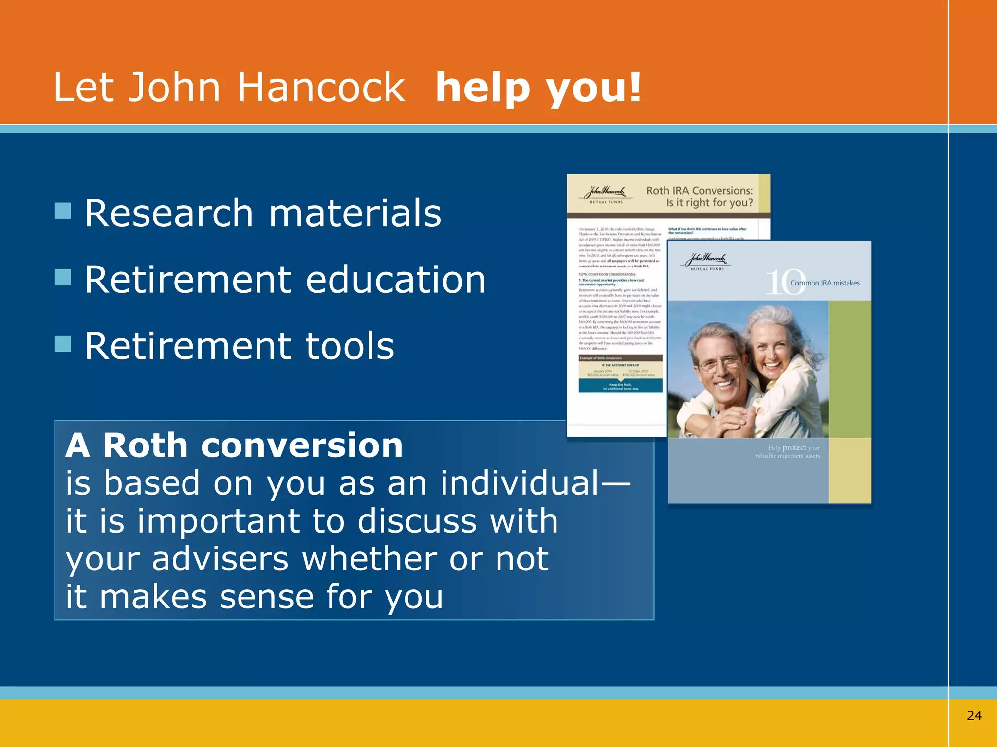 Let John Hancock  help you!   Research materials Retirement education  Retirement tools A Roth conversion   is based on you as an individual— it is important to discuss with  your advisers whether or not  it makes sense for you 