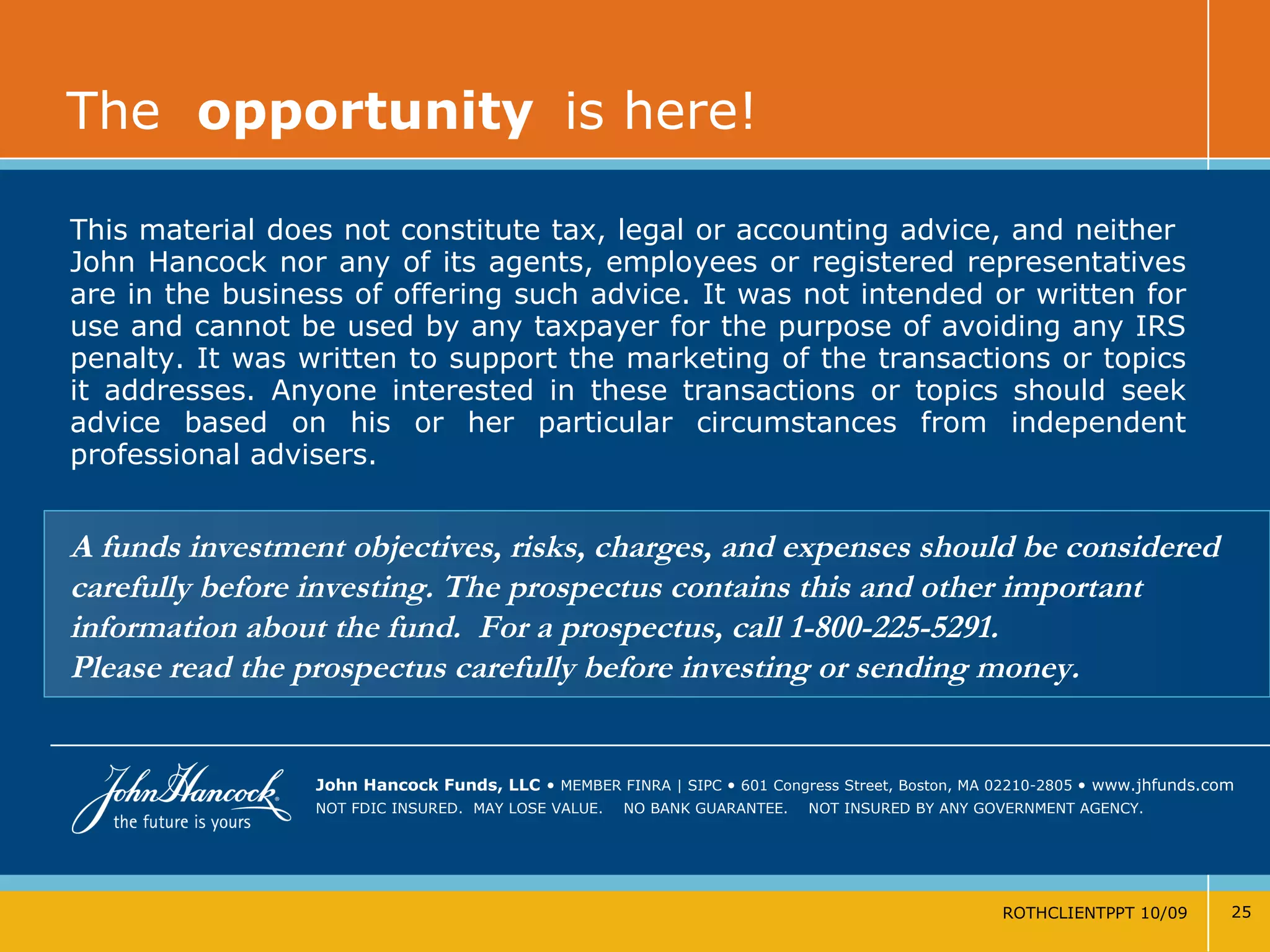 The  opportunity   is here! ROTHCLIENTPPT 10/09 John Hancock Funds, LLC   •   MEMBER FINRA | SIPC  •   601 Congress Street, Boston, MA 02210-2805  •  www.jhfunds.com NOT FDIC INSURED.  MAY LOSE VALUE.  NO BANK GUARANTEE.  NOT INSURED BY ANY GOVERNMENT AGENCY. This material does not constitute tax, legal or accounting advice, and neither  John Hancock nor any of its agents, employees or registered representatives are in the business of offering such advice. It was not intended or written for use and cannot be used by any taxpayer for the purpose of avoiding any IRS penalty. It was written to support the marketing of the transactions or topics it addresses. Anyone interested in these transactions or topics should seek advice based on his or her particular circumstances from independent professional advisers. A funds investment objectives, risks, charges, and expenses should be considered carefully before investing. The prospectus contains this and other important information about the fund.  For a prospectus, call 1-800-225-5291.  Please read the prospectus carefully before investing or sending money. 