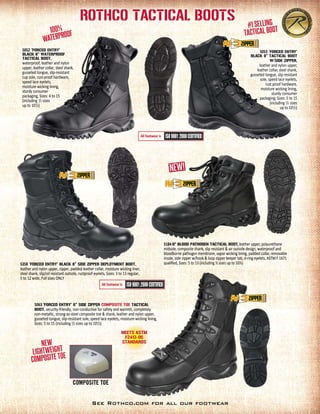 Rothco Tactical Boots
See Rothco.com for all our footwear
5053 ‘FORCED ENTRY'
BLACK 8” TACTICAL BOOT
W/SIDE ZIPPER,
leather and nylon upper,
leather collar, steel shank,
gusseted tongue, slip resis­tant
sole, speed lace eyelets,
rust proof hardware,
moisture wicking lining,
sturdy consumer
packaging, Sizes: 5 to 15
(including 1
/2 sizes
up to 101
/2)
5052 ‘FORCED ENTRY'
BLACK 8” Waterproof
TACTICAL BOOT,
waterproof, leather and nylon
upper, leather collar, steel shank,
gusseted tongue, slip-resistant
cup sole, rust-proof hardware,
speed lace eyelets,
moisture-wicking lining,
sturdy consumer
packaging, Sizes: 4 to 15
(including 1
/2 sizes
up to 101
/2)
All footwear is
All footwear is
5358 ‘FORCED ENTRY' BLACK 8” SIDE ZIPPER DEPLOYMENT BOOT,
leather and nylon upper, zipper, padded leather collar, moisture wicking liner,
steel shank, slip/oil resistant outsole, rustproof eyelets, Sizes: 3 to 13 regular,
5 to 12 wide, Full sizes ONLY
5063 ‘FORCED ENTRY' 8” SIDE ZIPPER COMPOSITE TOE TACTICAL
BOOT, security-friendly, non-conductive for safety and warmth, completely
non-metallic, strong-as-steel composite toe & shank, leather and nylon upper,
gusseted tongue, slip-resistant sole, speed lace eyelets, moisture-wicking lining,
Sizes: 5 to 15 (including 1
/2 sizes up to 101
/2)
New
Lightweight
composite toe
#1 Selling
Tactical Boot
COMPOSITE TOE
Meets ASTM
F2413-05
standards
5184 6" BLOOD PATHOGEN TACTICAL BOOT, leather upper, polyurethane
midsole, composite shank, slip resistant & air outsole design, waterproof and
bloodborne pathogen membrane, vapor wicking lining, padded collar, removable
insole, side zipper w/hook & loop zipper keeper tab, d-ring eyelets, ASTM F 1671
qualified, Sizes: 5 to 13 (including ½ sizes up to 10½)
 
