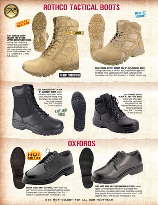 5357 ‘Forced Entry'
DESERT TAN 8" SIDE
ZIPPER Deployment BOOT,
running shoe comfort in a
military boot, suede leather
upper w/breathable mesh,
side zipper, padded collar, steel
shank, rustproof eyelets, Sizes:
3 to 13 regular, 5 to 12 wide,
Full sizes only
5085 SOFT SOLE MILITARY Uniform Oxford, leather
upper, oil resistant polyurethane sole w/Goodyear welt
construction, removable cushion insole, breathable cambrelle
lining, popular & comfortable police issue shoe, Sizes: 5 to 15
regular & 7 to 13 wide (includes half sizes up to 11½)
5055 HI GLOSS NAVY OXFORDS, mirror finish easy
care Poromeric uppers, oil resistant polyurethane outsole,
Goodyear welt construction, lightweight, Sizes: 3 to 15
regular, 6 to 15 wide, (includes half sizes up to 12½)
5064 ‘FORCED ENTRY' BLACK
8'' Security BOOT, leather
and denier nylon upper, leather
collar, moisture-wicking lining,
steel shank, slip-resistant sole,
rust-proof hardware,
Sizes: 5 to 15 (including
1
/2 sizes up to 101
/2)
5054 ‘FORCED ENTRY'
BLACK 6” TACTICAL BOOT,
leather and nylon upper,
suede collar, steel shank,
slip-resistant cup sole,
rust-proof hardware, sturdy
consumer packaging,
Sizes: 5 to 15 (including
1
/2 sizes up to 101
/2)
Rothco Tactical Boots
Oxfords
5368 ‘FORCED ENTRY' DESERT TAN 6" DEPLOYMENT BOOT,
running shoe comfort in a military boot, suede leather upper with
breathable mesh, padded collar, steel shank, rustproof eyelets,
mountaineer sole, Sizes: 5 to 13 regular, 5 to 12 wide, Full sizes only
See Rothco.com for all our footwear
 
