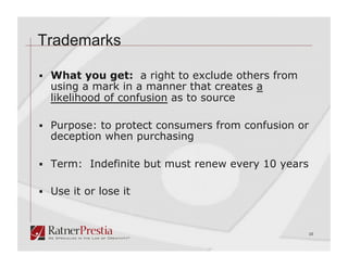 Trademarks

  What you get: a right to exclude others from
  using a mark in a manner that creates a
  likelihood of confusion as to source

  Purpose: to protect consumers from confusion or
  deception when purchasing

  Term: Indefinite but must renew every 10 years


  Use it or lose it



                                                    10
 