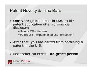 Patent Novelty & Time Bars

  One year grace period in U.S. to file
 patent application after commercial
 disclosure:
     •  Sale or Offer for sale
     •  Public use (“experimental use” exception)

  After that, you are barred from obtaining a
 patent in the U.S.

  Most other countries: no grace period

                                                    22
 