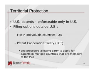 Territorial Protection

  U.S. patents - enforceable only in U.S.
  Filing options outside U.S.:

  –  File in individuals countries; OR

  –  Patent Cooperation Treaty (PCT)

     •  one procedure allowing party to apply for
        patents in multiple countries that are members
        of the PCT

                                                         23
 