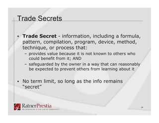 Trade Secrets

  Trade Secret - information, including a formula,
  pattern, compilation, program, device, method,
  technique, or process that:
   –  provides value because it is not known to others who
      could benefit from it; AND
   –  safeguarded by the owner in a way that can reasonably
      be expected to prevent others from learning about it


  No term limit, so long as the info remains
  “secret”



                                                              24
 