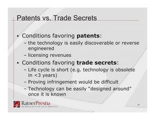 Patents vs. Trade Secrets

  Conditions favoring patents:
   –  the technology is easily discoverable or reverse
      engineered
   –  licensing revenues
  Conditions favoring trade secrets:
   –  Life cycle is short (e.g. technology is obsolete
      in <3 years)
   –  Proving infringement would be difficult
   –  Technology can be easily “designed around”
      once it is known

                                                         25
 