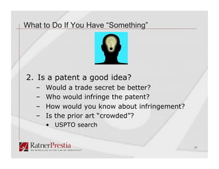 What to Do If You Have “Something”




2. Is a patent a good idea?
   –    Would a trade secret be better?
   –    Who would infringe the patent?
   –    How would you know about infringement?
   –    Is the prior art “crowded”?
        •  USPTO search


                                                 27
 
