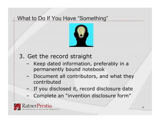 What to Do If You Have “Something”




3. Get the record straight
   –  Keep dated information, preferably in a
      permanently bound notebook
   –  Document all contributors, and what they
      contributed
   –  If you disclosed it, record disclosure date
   –  Complete an “invention disclosure form”

                                                    28
 