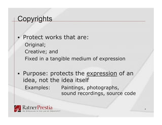 Copyrights

  Protect works that are:
  Original;
  Creative; and
  Fixed in a tangible medium of expression


  Purpose: protects the expression of an
 idea, not the idea itself
  Examples:     Paintings, photographs,
                sound recordings, source code


                                                4
 