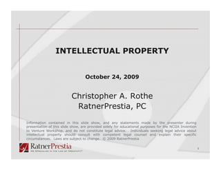 INTELLECTUAL PROPERTY


                                  October 24, 2009


                          Christopher A. Rothe
                           RatnerPrestia, PC
Information contained in this slide show, and any statements made by the presenter during
presentation of this slide show, are provided solely for educational purposes for the NCIIA Invention
to Venture Workshop, and do not constitute legal advice. Individuals seeking legal advice about
intellectual property should consult with competent legal counsel and explain their specific
circumstances. Laws are subject to change. © 2009 RatnerPrestia

                                                                                                        1
 
