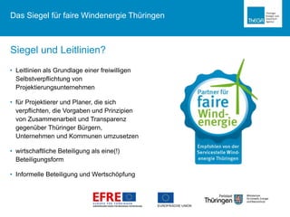 • Leitlinien als Grundlage einer freiwilligen
Selbstverpflichtung von
Projektierungsunternehmen
• für Projektierer und Planer, die sich
verpflichten, die Vorgaben und Prinzipien
von Zusammenarbeit und Transparenz
gegenüber Thüringer Bürgern,
Unternehmen und Kommunen umzusetzen
• wirtschaftliche Beteiligung als eine(!)
Beteiligungsform
• Informelle Beteiligung und Wertschöpfung
Siegel und Leitlinien?
Das Siegel für faire Windenergie Thüringen
 