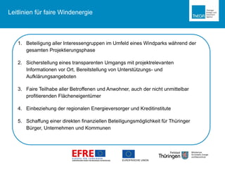 Leitlinien für faire Windenergie
1. Beteiligung aller Interessengruppen im Umfeld eines Windparks während der
gesamten Projektierungsphase
2. Sicherstellung eines transparenten Umgangs mit projektrelevanten
Informationen vor Ort, Bereitstellung von Unterstützungs- und
Aufklärungsangeboten
3. Faire Teilhabe aller Betroffenen und Anwohner, auch der nicht unmittelbar
profitierenden Flächeneigentümer
4. Einbeziehung der regionalen Energieversorger und Kreditinstitute
5. Schaffung einer direkten finanziellen Beteiligungsmöglichkeit für Thüringer
Bürger, Unternehmen und Kommunen
 