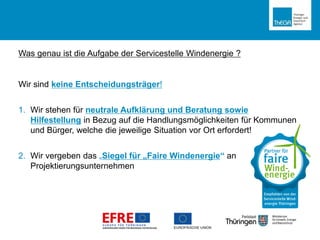 Was genau ist die Aufgabe der Servicestelle Windenergie ?
Wir sind keine Entscheidungsträger!
1. Wir stehen für neutrale Aufklärung und Beratung sowie
Hilfestellung in Bezug auf die Handlungsmöglichkeiten für Kommunen
und Bürger, welche die jeweilige Situation vor Ort erfordert!
2. Wir vergeben das „Siegel für „Faire Windenergie“ an
Projektierungsunternehmen
 