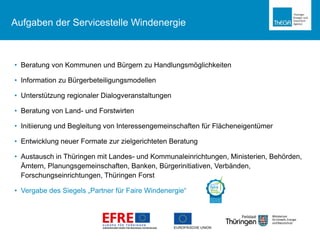 Thüringer Landesregierung
Aufgaben der Servicestelle Windenergie
• Beratung von Kommunen und Bürgern zu Handlungsmöglichkeiten
• Information zu Bürgerbeteiligungsmodellen
• Unterstützung regionaler Dialogveranstaltungen
• Beratung von Land- und Forstwirten
• Initiierung und Begleitung von Interessengemeinschaften für Flächeneigentümer
• Entwicklung neuer Formate zur zielgerichteten Beratung
• Austausch in Thüringen mit Landes- und Kommunaleinrichtungen, Ministerien, Behörden,
Ämtern, Planungsgemeinschaften, Banken, Bürgerinitiativen, Verbänden,
Forschungseinrichtungen, Thüringen Forst
• Vergabe des Siegels „Partner für Faire Windenergie“
 