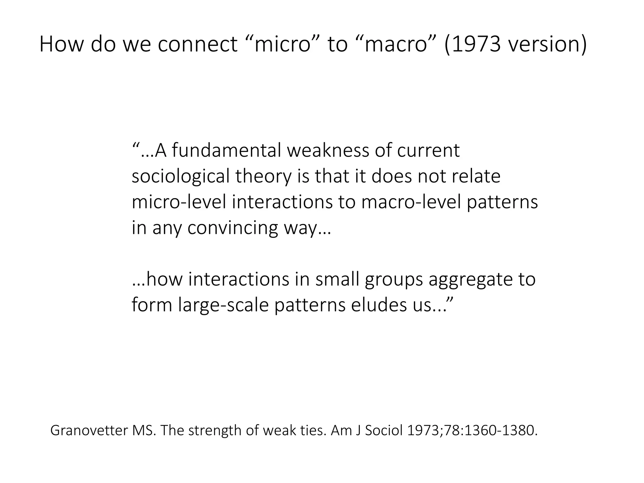 How do we connect “micro” to “macro” (1973 version)
“…A fundamental weakness of current
sociological theory is that it does not relate
micro-level interactions to macro-level patterns
in any convincing way…
…how interactions in small groups aggregate to
form large-scale patterns eludes us...”
Granovetter MS. The strength of weak ties. Am J Sociol 1973;78:1360-1380.
 
