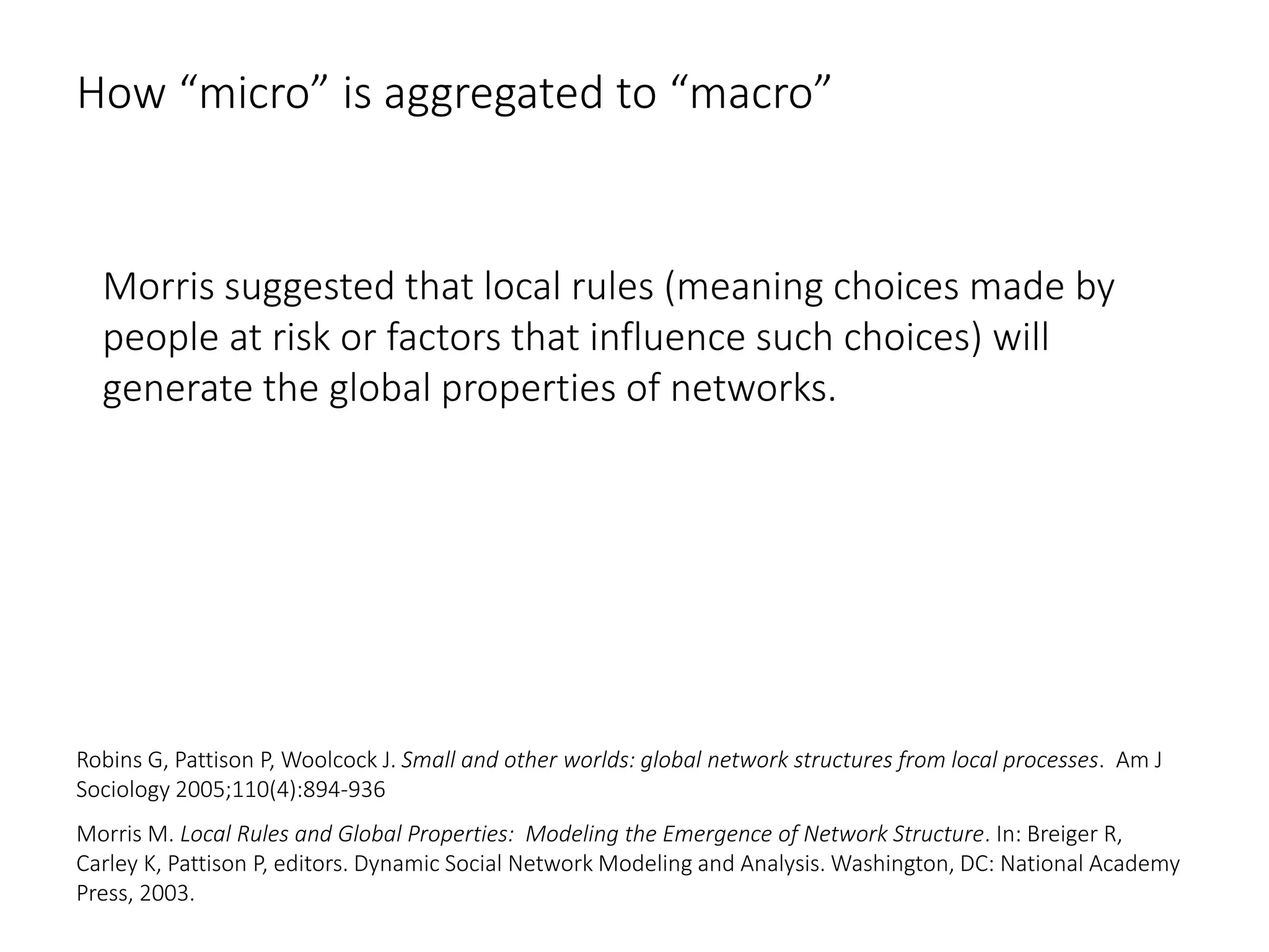 How “micro” is aggregated to “macro”
Morris suggested that local rules (meaning choices made by
people at risk or factors that influence such choices) will
generate the global properties of networks.
Robins G, Pattison P, Woolcock J. Small and other worlds: global network structures from local processes. Am J
Sociology 2005;110(4):894-936
Morris M. Local Rules and Global Properties: Modeling the Emergence of Network Structure. In: Breiger R,
Carley K, Pattison P, editors. Dynamic Social Network Modeling and Analysis. Washington, DC: National Academy
Press, 2003.
 