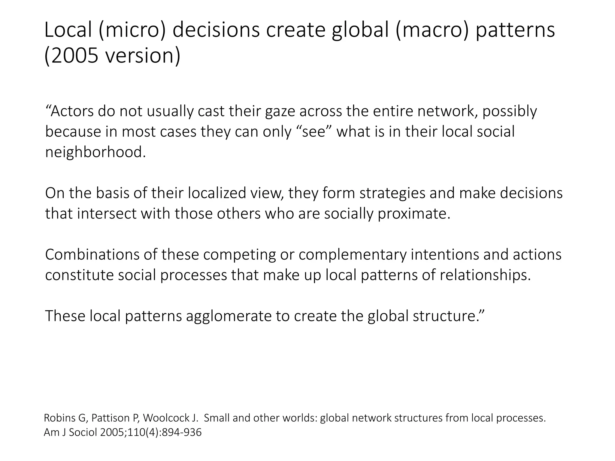 Local (micro) decisions create global (macro) patterns
(2005 version)
“Actors do not usually cast their gaze across the entire network, possibly
because in most cases they can only “see” what is in their local social
neighborhood.
On the basis of their localized view, they form strategies and make decisions
that intersect with those others who are socially proximate.
Combinations of these competing or complementary intentions and actions
constitute social processes that make up local patterns of relationships.
These local patterns agglomerate to create the global structure.”
Robins G, Pattison P, Woolcock J. Small and other worlds: global network structures from local processes.
Am J Sociol 2005;110(4):894-936
 