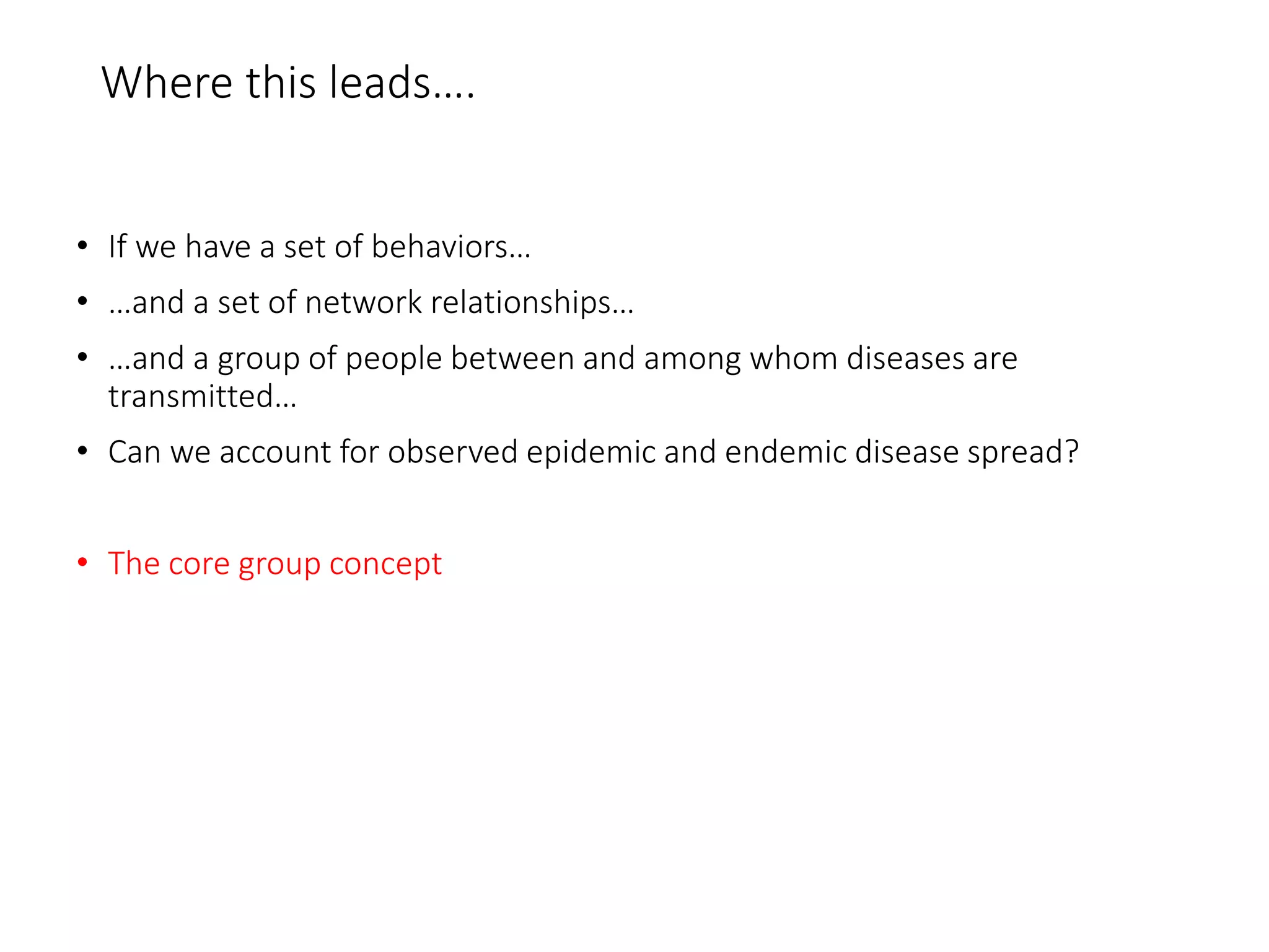 Where this leads….
• If we have a set of behaviors…
• …and a set of network relationships…
• …and a group of people between and among whom diseases are
transmitted…
• Can we account for observed epidemic and endemic disease spread?
• The core group concept
 