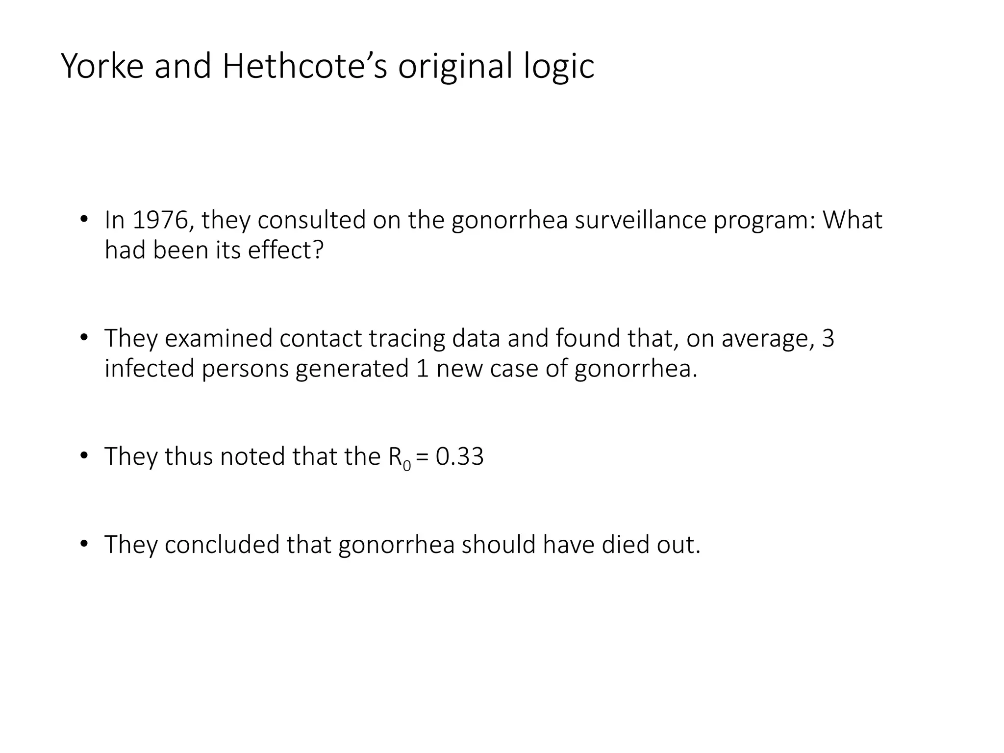 Yorke and Hethcote’s original logic
• In 1976, they consulted on the gonorrhea surveillance program: What
had been its effect?
• They examined contact tracing data and found that, on average, 3
infected persons generated 1 new case of gonorrhea.
• They thus noted that the R0 = 0.33
• They concluded that gonorrhea should have died out.
 
