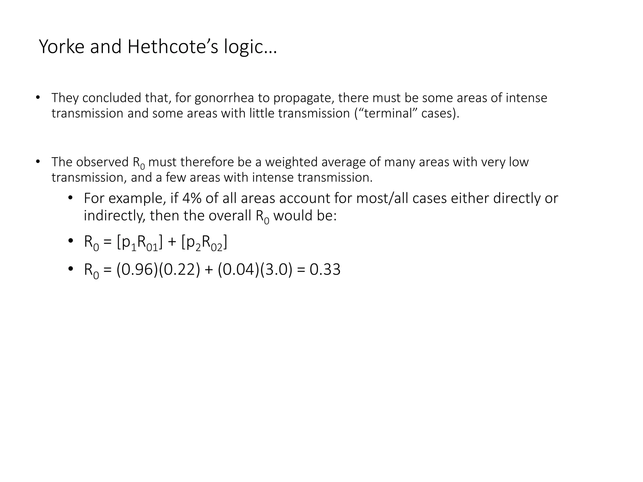 Yorke and Hethcote’s logic…
• They concluded that, for gonorrhea to propagate, there must be some areas of intense
transmission and some areas with little transmission (“terminal” cases).
• The observed R0 must therefore be a weighted average of many areas with very low
transmission, and a few areas with intense transmission.
• For example, if 4% of all areas account for most/all cases either directly or
indirectly, then the overall R0 would be:
• R0 = [p1R01] + [p2R02]
• R0 = (0.96)(0.22) + (0.04)(3.0) = 0.33
 