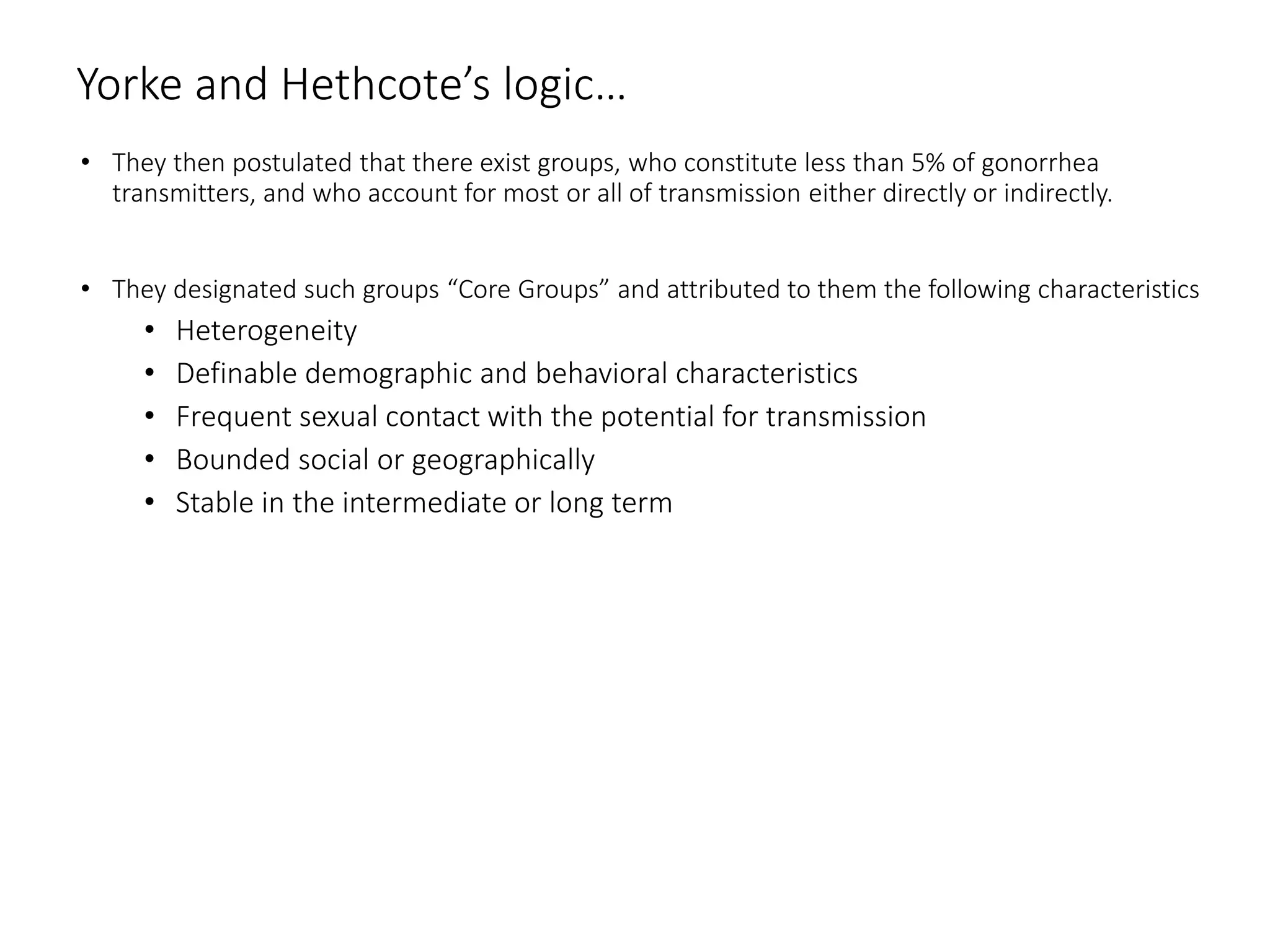Yorke and Hethcote’s logic…
• They then postulated that there exist groups, who constitute less than 5% of gonorrhea
transmitters, and who account for most or all of transmission either directly or indirectly.
• They designated such groups “Core Groups” and attributed to them the following characteristics
• Heterogeneity
• Definable demographic and behavioral characteristics
• Frequent sexual contact with the potential for transmission
• Bounded social or geographically
• Stable in the intermediate or long term
 
