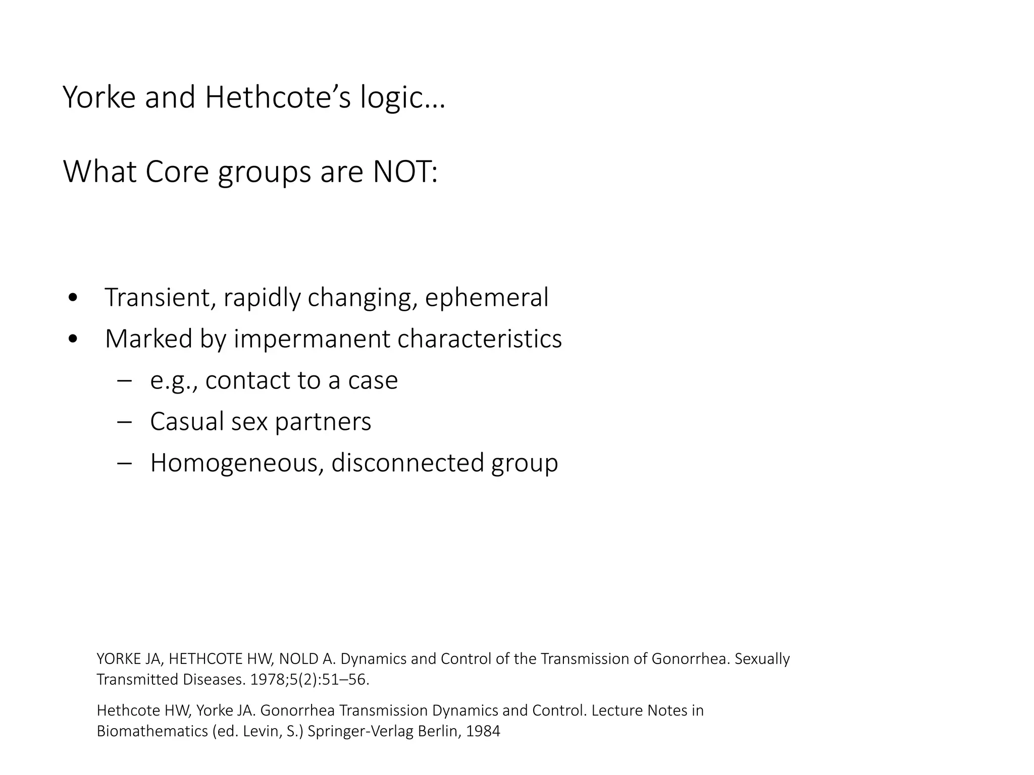 Yorke and Hethcote’s logic…
What Core groups are NOT:
• Transient, rapidly changing, ephemeral
• Marked by impermanent characteristics
– e.g., contact to a case
– Casual sex partners
– Homogeneous, disconnected group
YORKE JA, HETHCOTE HW, NOLD A. Dynamics and Control of the Transmission of Gonorrhea. Sexually
Transmitted Diseases. 1978;5(2):51–56.
Hethcote HW, Yorke JA. Gonorrhea Transmission Dynamics and Control. Lecture Notes in
Biomathematics (ed. Levin, S.) Springer-Verlag Berlin, 1984
 