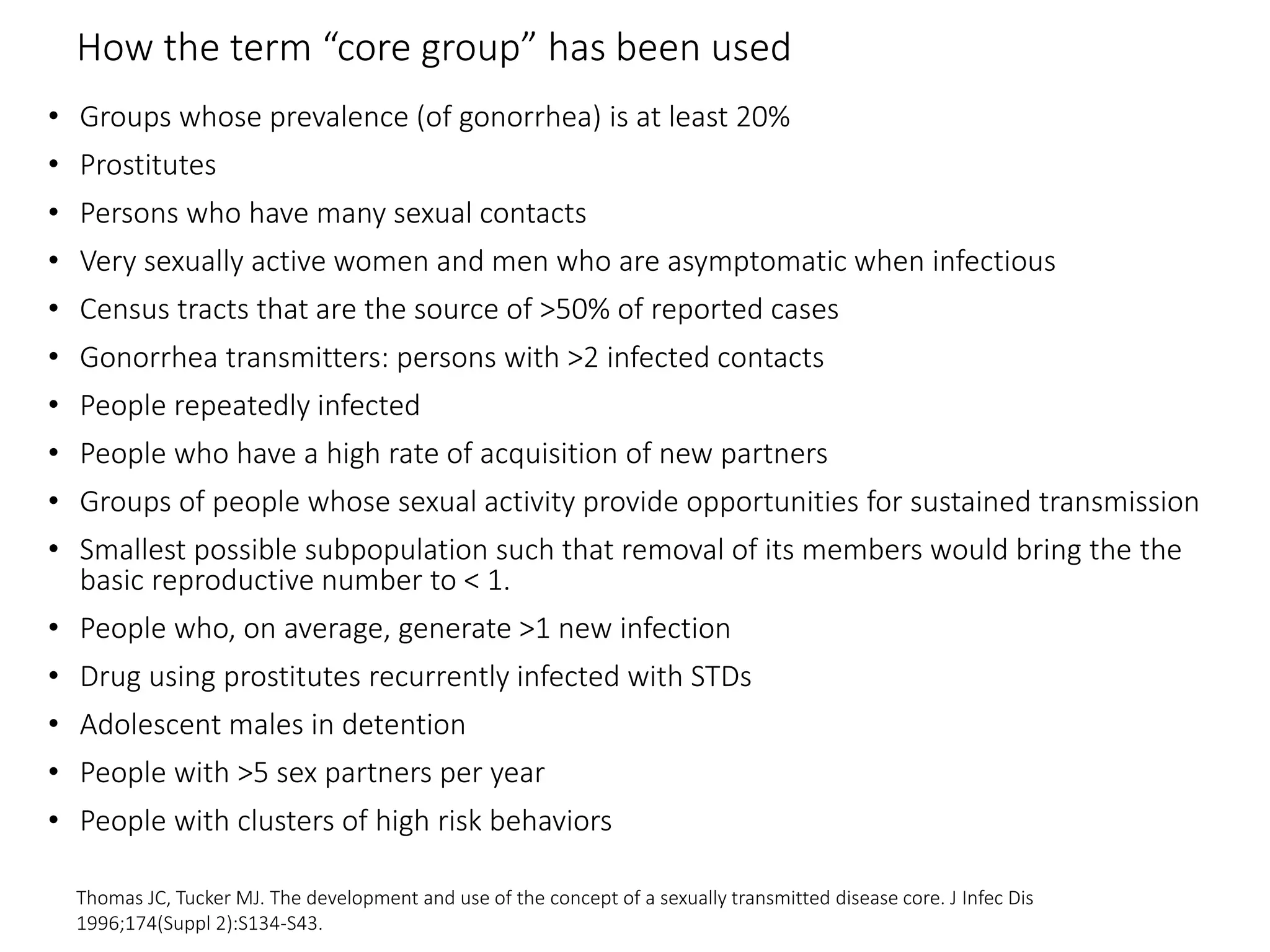 How the term “core group” has been used
• Groups whose prevalence (of gonorrhea) is at least 20%
• Prostitutes
• Persons who have many sexual contacts
• Very sexually active women and men who are asymptomatic when infectious
• Census tracts that are the source of >50% of reported cases
• Gonorrhea transmitters: persons with >2 infected contacts
• People repeatedly infected
• People who have a high rate of acquisition of new partners
• Groups of people whose sexual activity provide opportunities for sustained transmission
• Smallest possible subpopulation such that removal of its members would bring the the
basic reproductive number to < 1.
• People who, on average, generate >1 new infection
• Drug using prostitutes recurrently infected with STDs
• Adolescent males in detention
• People with >5 sex partners per year
• People with clusters of high risk behaviors
Thomas JC, Tucker MJ. The development and use of the concept of a sexually transmitted disease core. J Infec Dis
1996;174(Suppl 2):S134-S43.
 