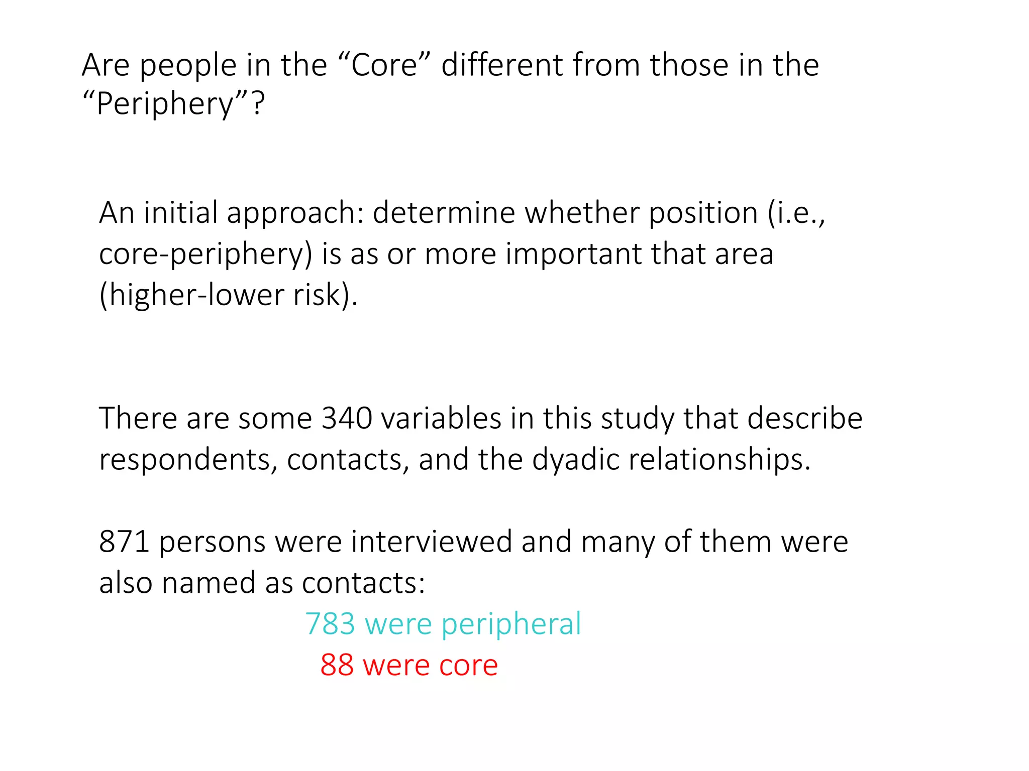 Are people in the “Core” different from those in the
“Periphery”?
An initial approach: determine whether position (i.e.,
core-periphery) is as or more important that area
(higher-lower risk).
There are some 340 variables in this study that describe
respondents, contacts, and the dyadic relationships.
871 persons were interviewed and many of them were
also named as contacts:
783 were peripheral
88 were core
 