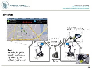 Dipl.-Inf. Peter Rothenpieler
rothenpieler@itm.uni-luebeck.de
http://www.itm.uni-luebeck.de/users/rothenpieler
10
BikeWars
Bike
Wars!
SmartAssist
Server
Internet
Internet
Bike
Wars!
Android Tablet running
BikeWars and Ambient Dynamix
Goal
 Make the game
equally challenging
by adapting the
difficulty to the user!
 