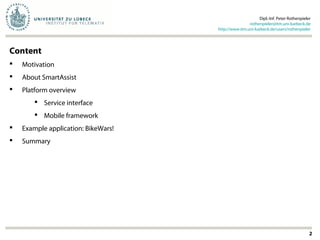 2
Content
 Motivation
 About SmartAssist
 Platform overview
 Service interface
 Mobile framework
 Example application: BikeWars!
 Summary
Dipl.-Inf. Peter Rothenpieler
rothenpieler@itm.uni-luebeck.de
http://www.itm.uni-luebeck.de/users/rothenpieler
 