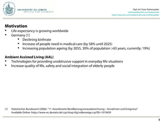 Dipl.-Inf. Peter Rothenpieler
rothenpieler@itm.uni-luebeck.de
http://www.itm.uni-luebeck.de/users/rothenpieler
3
Motivation
 Life expectancy is growing worldwide
 Germany [1]
 Declining birthrate
 Increase of people need in medical care (by 58% until 2025)
 Increasing population ageing (by 2055, 30% of population >65 years, currently: 19%)
Ambient Assisted Living (AAL)
 Technologies for providing unobtrusive support in everyday life situations
 Increase quality of life, safety and social integration of elderly people
[1] Statistisches Bundesamt (2006): “11. Koordinierte Bevölkerungsvorausberechnung – Annahmen und Ereignisse”
Available Online: https://www-ec.destatis.de/csp/shop/sfg/vollanzeige.csp?ID=1019439
 