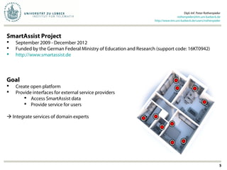 Dipl.-Inf. Peter Rothenpieler
rothenpieler@itm.uni-luebeck.de
http://www.itm.uni-luebeck.de/users/rothenpieler
5
SmartAssist Project
 September 2009 - December 2012
 Funded by the German Federal Ministry of Education and Research (support code: 16KT0942)
 http://www.smartassist.de
Goal
 Create open platform
 Provide interfaces for external service providers
 Access SmartAssist data
 Provide service for users
 Integrate services of domain experts
 