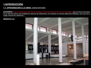 FACULTAD DE ARTES MAESTRÍA EN ARQUITECTURA EDGAR CARVAJAL JAIME ANDRÉS GÓMEZ
UNIVERSIDAD
NACIONAL
DE COLOMBIA
SEDE BOGOTÁ
LEOPOLDO ROTHER1.INTRODUCCIÓN
1.1. APROXIMACIÓN A LA OBRA -HANS ROTHER-
ELEGANCIA: “Hay una preferencia por formas esbeltas; a menudo proporciones un poco alargadas, pero en forma mesurada.
Es un arte de reserva, de modestia sin asomos de histrionismo, sin subrayar en manera alguna los hallazgos, que huye de lo
vulgar. Hay finura y distinción.”
IMPRENTA U.N.
 