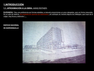 FACULTAD DE ARTES MAESTRÍA EN ARQUITECTURA EDGAR CARVAJAL JAIME ANDRÉS GÓMEZ
UNIVERSIDAD
NACIONAL
DE COLOMBIA
SEDE BOGOTÁ
LEOPOLDO ROTHER1.INTRODUCCIÓN
1.1. APROXIMACIÓN A LA OBRA -HANS ROTHER-
ELEGANCIA: “Hay una preferencia por formas esbeltas; a menudo proporciones un poco alargadas, pero en forma mesurada.
Es un arte de reserva, de modestia sin asomos de histrionismo, sin subrayar en manera alguna los hallazgos, que huye de lo
vulgar. Hay finura y distinción.”
EDIFICIO NACIONAL
DE BARRANQUILLA
 