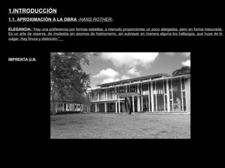 FACULTAD DE ARTES MAESTRÍA EN ARQUITECTURA EDGAR CARVAJAL JAIME ANDRÉS GÓMEZ
UNIVERSIDAD
NACIONAL
DE COLOMBIA
SEDE BOGOTÁ
LEOPOLDO ROTHER1.INTRODUCCIÓN
1.1. APROXIMACIÓN A LA OBRA -HANS ROTHER-
ELEGANCIA: “Hay una preferencia por formas esbeltas; a menudo proporciones un poco alargadas, pero en forma mesurada.
Es un arte de reserva, de modestia sin asomos de histrionismo, sin subrayar en manera alguna los hallazgos, que huye de lo
vulgar. Hay finura y distinción.”
IMPRENTA U.N.
 