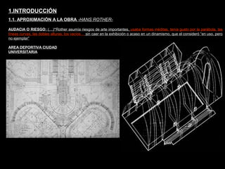 FACULTAD DE ARTES MAESTRÍA EN ARQUITECTURA EDGAR CARVAJAL JAIME ANDRÉS GÓMEZ
UNIVERSIDAD
NACIONAL
DE COLOMBIA
SEDE BOGOTÁ
LEOPOLDO ROTHER
AUDACIA O RIESGO: (…)“Rother asumía riesgos de arte importantes, usaba formas inéditas, tenía gusto por la parábola, las
líneas curvas, las dobles alturas, los vacíos… sin caer en la exhibición o acaso en un dinamismo, que el consideró “en uso, pero
no ejemplar”
1.INTRODUCCIÓN
1.1. APROXIMACIÓN A LA OBRA -HANS ROTHER-
AREA DEPORTIVA CIUDAD
UNIVERSITARIA
 