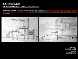 FACULTAD DE ARTES MAESTRÍA EN ARQUITECTURA EDGAR CARVAJAL JAIME ANDRÉS GÓMEZ
UNIVERSIDAD
NACIONAL
DE COLOMBIA
SEDE BOGOTÁ
LEOPOLDO ROTHER
AUDACIA O RIESGO: (…)“Rother asumía riesgos de arte importantes, usaba formas inéditas, tenía gusto por la parábola, las
líneas curvas, las dobles alturas, los vacíos… sin caer en la exhibición o acaso en un dinamismo, que el consideró “en uso, pero
no ejemplar”
1.INTRODUCCIÓN
1.1. APROXIMACIÓN A LA OBRA -HANS ROTHER-
Estadio Alfonso López UN
ESTADIO
ALFONSO LÓPEZ
CIUDAD
UNIVERSITARIA
 
