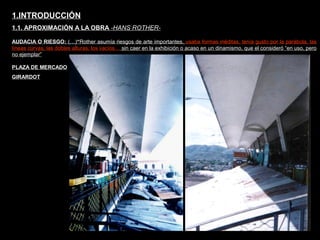 FACULTAD DE ARTES MAESTRÍA EN ARQUITECTURA EDGAR CARVAJAL JAIME ANDRÉS GÓMEZ
UNIVERSIDAD
NACIONAL
DE COLOMBIA
SEDE BOGOTÁ
LEOPOLDO ROTHER
AUDACIA O RIESGO: (…)“Rother asumía riesgos de arte importantes, usaba formas inéditas, tenía gusto por la parábola, las
líneas curvas, las dobles alturas, los vacíos… sin caer en la exhibición o acaso en un dinamismo, que el consideró “en uso, pero
no ejemplar”
1.INTRODUCCIÓN
1.1. APROXIMACIÓN A LA OBRA -HANS ROTHER-
PLAZA DE MERCADO
GIRARDOT
 
