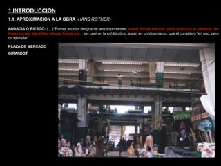FACULTAD DE ARTES MAESTRÍA EN ARQUITECTURA EDGAR CARVAJAL JAIME ANDRÉS GÓMEZ
UNIVERSIDAD
NACIONAL
DE COLOMBIA
SEDE BOGOTÁ
LEOPOLDO ROTHER
AUDACIA O RIESGO: (…)“Rother asumía riesgos de arte importantes, usaba formas inéditas, tenía gusto por la parábola, las
líneas curvas, las dobles alturas, los vacíos… sin caer en la exhibición o acaso en un dinamismo, que el consideró “en uso, pero
no ejemplar”
1.INTRODUCCIÓN
1.1. APROXIMACIÓN A LA OBRA -HANS ROTHER-
PLAZA DE MERCADO
GIRARDOT
 