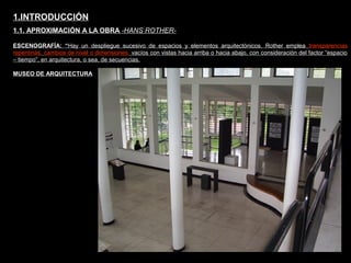 FACULTAD DE ARTES MAESTRÍA EN ARQUITECTURA EDGAR CARVAJAL JAIME ANDRÉS GÓMEZ
UNIVERSIDAD
NACIONAL
DE COLOMBIA
SEDE BOGOTÁ
LEOPOLDO ROTHER
ESCENOGRAFÍA: “Hay un despliegue sucesivo de espacios y elementos arquitectónicos. Rother emplea transparencias
repentinas, cambios de nivel o dimensiones, vacíos con vistas hacia arriba o hacia abajo, con consideración del factor “espacio
– tiempo”, en arquitectura, o sea, de secuencias.
1.INTRODUCCIÓN
1.1. APROXIMACIÓN A LA OBRA -HANS ROTHER-
MUSEO DE ARQUITECTURA
 