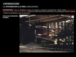 FACULTAD DE ARTES MAESTRÍA EN ARQUITECTURA EDGAR CARVAJAL JAIME ANDRÉS GÓMEZ
UNIVERSIDAD
NACIONAL
DE COLOMBIA
SEDE BOGOTÁ
LEOPOLDO ROTHER
ESCENOGRAFÍA: “Hay un despliegue sucesivo de espacios y elementos arquitectónicos. Rother emplea transparencias
repentinas, cambios de nivel o dimensiones, vacíos con vistas hacia arriba o hacia abajo, con consideración del factor “espacio
– tiempo”, en arquitectura, o sea, de secuencias.
1.INTRODUCCIÓN
1.1. APROXIMACIÓN A LA OBRA -HANS ROTHER-
FACULTAD AGRONOMIA
PALMIRA
 
