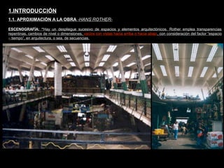 FACULTAD DE ARTES MAESTRÍA EN ARQUITECTURA EDGAR CARVAJAL JAIME ANDRÉS GÓMEZ
UNIVERSIDAD
NACIONAL
DE COLOMBIA
SEDE BOGOTÁ
LEOPOLDO ROTHER
ESCENOGRAFÍA: “Hay un despliegue sucesivo de espacios y elementos arquitectónicos. Rother emplea transparencias
repentinas, cambios de nivel o dimensiones, vacíos con vistas hacia arriba o hacia abajo, con consideración del factor “espacio
– tiempo”, en arquitectura, o sea, de secuencias.
1.INTRODUCCIÓN
1.1. APROXIMACIÓN A LA OBRA -HANS ROTHER-
 