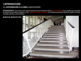 FACULTAD DE ARTES MAESTRÍA EN ARQUITECTURA EDGAR CARVAJAL JAIME ANDRÉS GÓMEZ
UNIVERSIDAD
NACIONAL
DE COLOMBIA
SEDE BOGOTÁ
LEOPOLDO ROTHER
ESCENOGRAFÍA: “Se observa este carácter ante todo en la importancia dada a ciertos espacios, como aquellos que preceden
la entrada de los edificios y plazas, y a los vestíbulos, rampas o escaleras con vidrieras decorativas desde las cuales se divisan
el paisaje, jardines u otros edificios.”
1.INTRODUCCIÓN
1.1. APROXIMACIÓN A LA OBRA -HANS ROTHER-
MUSEO DE ARQUITECTURA
 