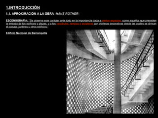 FACULTAD DE ARTES MAESTRÍA EN ARQUITECTURA EDGAR CARVAJAL JAIME ANDRÉS GÓMEZ
UNIVERSIDAD
NACIONAL
DE COLOMBIA
SEDE BOGOTÁ
LEOPOLDO ROTHER
ESCENOGRAFÍA: “Se observa este carácter ante todo en la importancia dada a ciertos espacios, como aquellos que preceden
la entrada de los edificios y plazas, y a los vestíbulos, rampas o escaleras con vidrieras decorativas desde las cuales se divisan
el paisaje, jardines u otros edificios.”
1.INTRODUCCIÓN
1.1. APROXIMACIÓN A LA OBRA -HANS ROTHER-
Edificio Nacional de Barranquilla
 