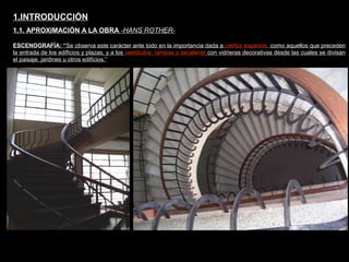 FACULTAD DE ARTES MAESTRÍA EN ARQUITECTURA EDGAR CARVAJAL JAIME ANDRÉS GÓMEZ
UNIVERSIDAD
NACIONAL
DE COLOMBIA
SEDE BOGOTÁ
LEOPOLDO ROTHER
ESCENOGRAFÍA: “Se observa este carácter ante todo en la importancia dada a ciertos espacios, como aquellos que preceden
la entrada de los edificios y plazas, y a los vestíbulos, rampas o escaleras con vidrieras decorativas desde las cuales se divisan
el paisaje, jardines u otros edificios.”
1.INTRODUCCIÓN
1.1. APROXIMACIÓN A LA OBRA -HANS ROTHER-
 