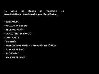 FACULTAD DE ARTES MAESTRÍA EN ARQUITECTURA EDGAR CARVAJAL JAIME ANDRÉS GÓMEZ
UNIVERSIDAD
NACIONAL
DE COLOMBIA
SEDE BOGOTÁ
LEOPOLDO ROTHER
•“ELEGANCIA”
•“AUDACIA O RIESGO”
•“ESCENOGRAFÍA”
•“CARÁCTER TECTÓNICO”
•“CONTRASTE”
•“SIMETRÍA”
•“ANTROPOMORFISMO Y SABIDURÍA HISTÓRICA”
•“FUNCIONALISMO”
•“ECONOMÍA”
•“SOLIDEZ TÉCNICA”
En todas las etapas se muestran las
características mencionadas por Hans Rother:
 