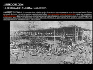 FACULTAD DE ARTES MAESTRÍA EN ARQUITECTURA EDGAR CARVAJAL JAIME ANDRÉS GÓMEZ
UNIVERSIDAD
NACIONAL
DE COLOMBIA
SEDE BOGOTÁ
LEOPOLDO ROTHER
CARÁCTER TECTÓNICO: “A pesar de cierta esbeltez en las dimensiones estructurales y de otros elementos a la vista, Rother
perseguía de modo intencional, que su arquitectura se hallara bien «amarrada» al suelo visualmente, o sea, que buscaba un
efecto «tectónico». Esta función óptica, la cumplían por ejemplo las edificaciones acompañantes macizas de un edificio principal
transparente, tales como los almacenes pequeños situados delante de la gran cubierta de la plaza de Girardot. «como los
remolcadores de un gran trasatlántico», decía Rother”
1.INTRODUCCIÓN
1.1. APROXIMACIÓN A LA OBRA -HANS ROTHER-
 