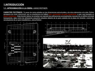 FACULTAD DE ARTES MAESTRÍA EN ARQUITECTURA EDGAR CARVAJAL JAIME ANDRÉS GÓMEZ
UNIVERSIDAD
NACIONAL
DE COLOMBIA
SEDE BOGOTÁ
LEOPOLDO ROTHER
CARÁCTER TECTÓNICO: “A pesar de cierta esbeltez en las dimensiones estructurales y de otros elementos a la vista, Rother
perseguía de modo intencional, que su arquitectura se hallara bien «amarrada» al suelo visualmente, o sea, que buscaba un
efecto «tectónico». Esta función óptica, la cumplían por ejemplo las edificaciones acompañantes macizas de un edificio principal
transparente, tales como los almacenes pequeños situados delante de la gran cubierta de la plaza de Girardot. «como los
remolcadores de un gran trasatlántico», decía Rother”
1.INTRODUCCIÓN
1.1. APROXIMACIÓN A LA OBRA -HANS ROTHER-
 