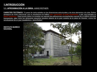 FACULTAD DE ARTES MAESTRÍA EN ARQUITECTURA EDGAR CARVAJAL JAIME ANDRÉS GÓMEZ
UNIVERSIDAD
NACIONAL
DE COLOMBIA
SEDE BOGOTÁ
LEOPOLDO ROTHER
CARÁCTER TECTÓNICO: “A pesar de cierta esbeltez en las dimensiones estructurales y de otros elementos a la vista, Rother
perseguía de modo intencional, que su arquitectura se hallara bien «amarrada» al suelo visualmente, o sea, que buscaba un
efecto «tectónico». Esta función óptica, la cumplían por ejemplo las edificaciones acompañantes macizas de un edificio principal
transparente, tales como los almacenes pequeños situados delante de la gran cubierta de la plaza de Girardot. «como los
remolcadores de un gran trasatlántico», decía Rother”
1.INTRODUCCIÓN
1.1. APROXIMACIÓN A LA OBRA -HANS ROTHER-
INSTITUTO QUIMICO
NACIONAL
 