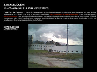 FACULTAD DE ARTES MAESTRÍA EN ARQUITECTURA EDGAR CARVAJAL JAIME ANDRÉS GÓMEZ
UNIVERSIDAD
NACIONAL
DE COLOMBIA
SEDE BOGOTÁ
LEOPOLDO ROTHER
CARÁCTER TECTÓNICO: “A pesar de cierta esbeltez en las dimensiones estructurales y de otros elementos a la vista, Rother
perseguía de modo intencional, que su arquitectura se hallara bien «amarrada» al suelo visualmente, o sea, que buscaba un
efecto «tectónico». Esta función óptica, la cumplían por ejemplo las edificaciones acompañantes macizas de un edificio principal
transparente, tales como los almacenes pequeños situados delante de la gran cubierta de la plaza de Girardot. «como los
remolcadores de un gran trasatlántico», decía Rother”
1.INTRODUCCIÓN
1.1. APROXIMACIÓN A LA OBRA -HANS ROTHER-
ESTADIO ALFONSO
LOPEZ PUMAREJO
 